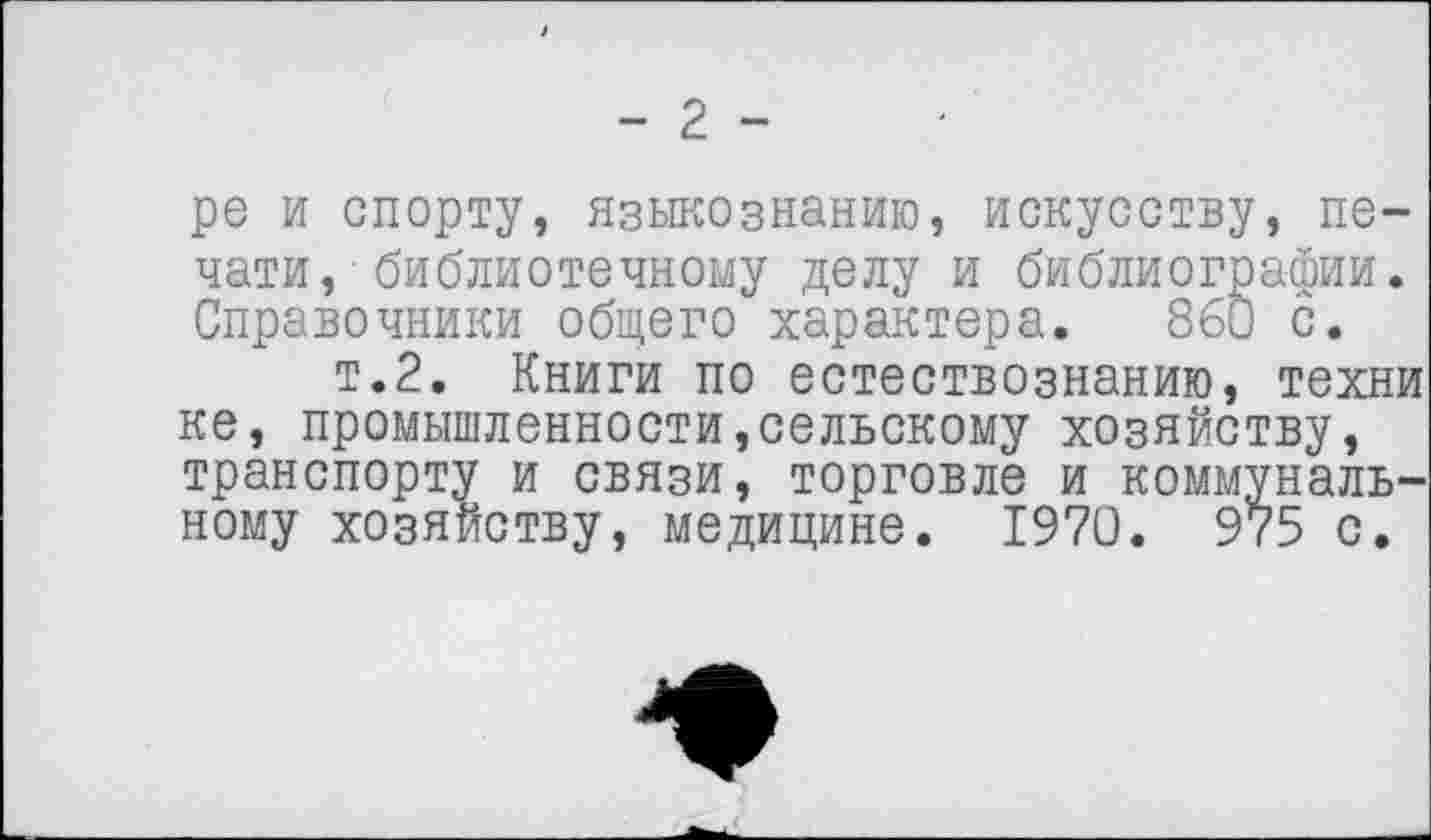 ﻿- 2 -
ре и спорту, языкознанию, искусству, печати, библиотечному делу и библиографии. Справочники общего характера. 860 с.
т.2. Книги по естествознанию, техни ке, промышленности,сельскому хозяйству, транспорту и связи, торговле и коммунальному хозяйству, медицине. 1970. 975 с.